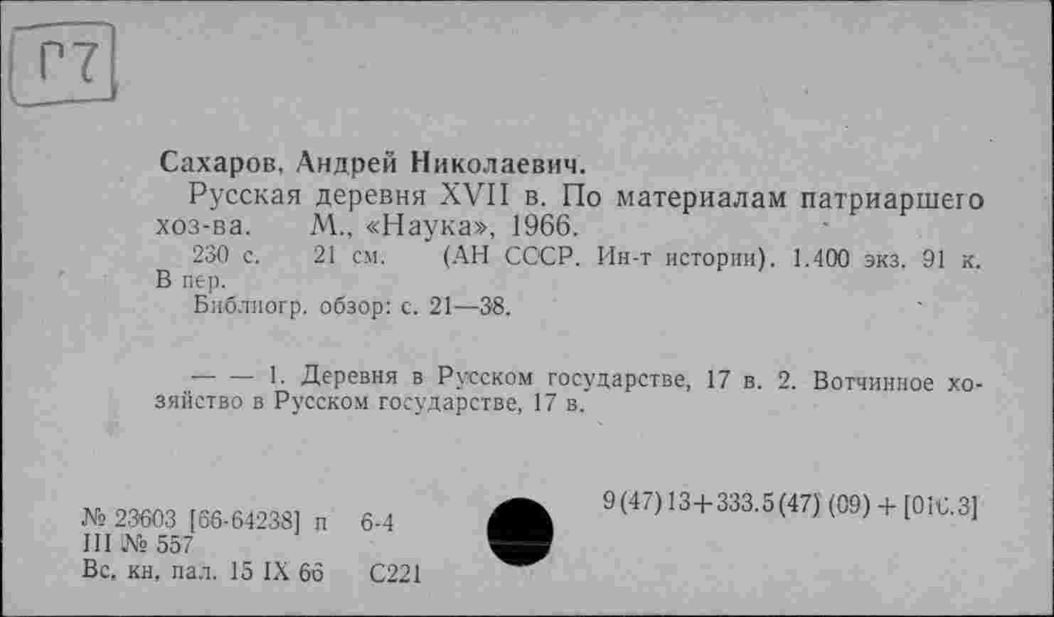 ﻿Сахаров, Андрей Николаевич.
Русская деревня XVII в. По материалам патриаршего хоз-ва. М., «Наука», 1966.
230 с. 21 см. (АН СССР. Ин-т истории). 1.400 экз. 91 к. В пер.
Библиогр. обзор: с. 21—38.
— — 1. Деревня в Русском государстве, 17 в. 2. Вотчинное хозяйство в Русском государстве, 17 в.
№ 23603 [66-64238] п 6-4
III № 557
Вс, кн, пал. 15 IX 66	С221
9(47) 13+333.5(47) (09) + [016.3]